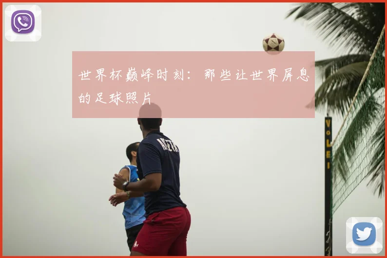 世界杯巅峰时刻：那些让世界屏息的足球照片