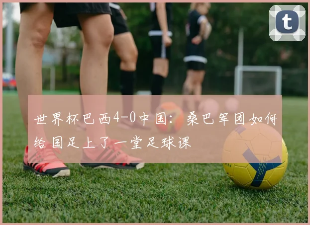 世界杯巴西4-0中国：桑巴军团如何给国足上了一堂足球课