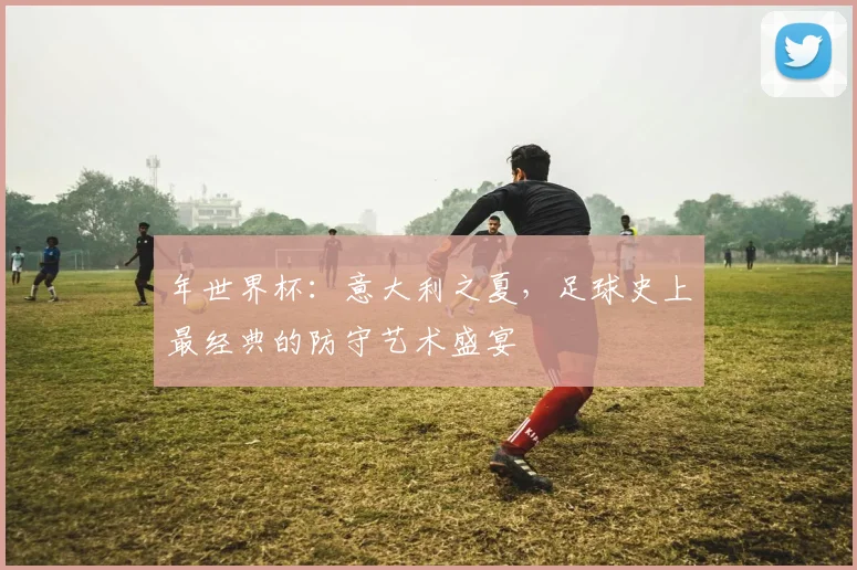 年世界杯：意大利之夏，足球史上最经典的防守艺术盛宴