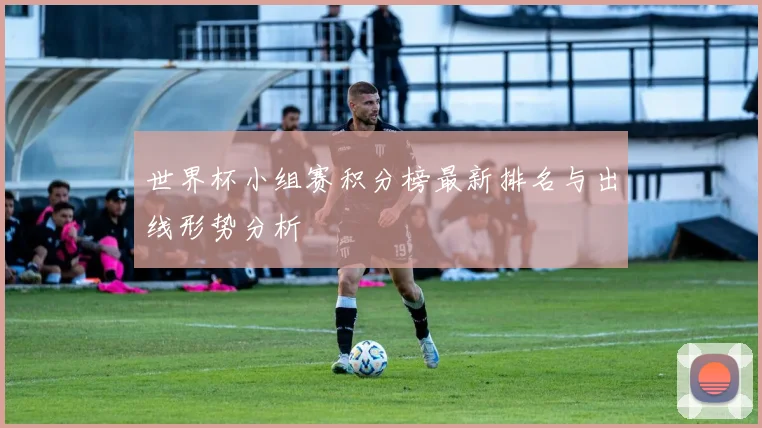 世界杯小组赛积分榜最新排名与出线形势分析