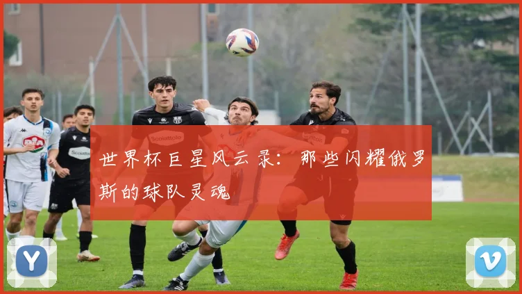 世界杯巨星风云录：那些闪耀俄罗斯的球队灵魂